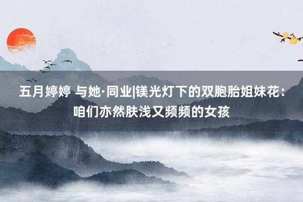 五月婷婷 与她·同业|镁光灯下的双胞胎姐妹花：咱们亦然肤浅又频频的女孩