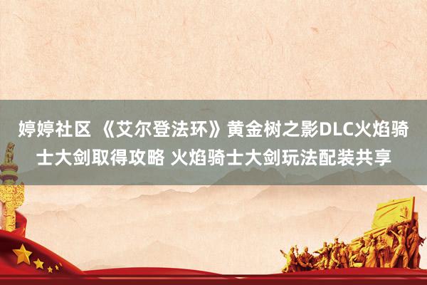 婷婷社区 《艾尔登法环》黄金树之影DLC火焰骑士大剑取得攻略 火焰骑士大剑玩法配装共享