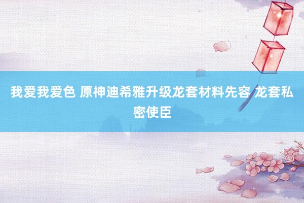 我爱我爱色 原神迪希雅升级龙套材料先容 龙套私密使臣