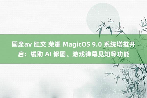 國產av 肛交 荣耀 MagicOS 9.0 系统增推开启：缓助 AI 修图、游戏弹幕见知等功能