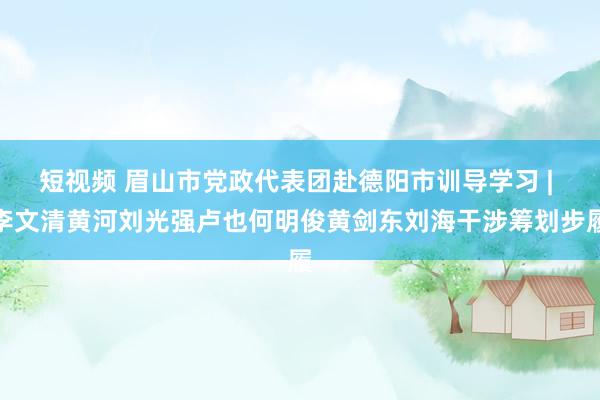 短视频 眉山市党政代表团赴德阳市训导学习 | 李文清黄河刘光强卢也何明俊黄剑东刘海干涉筹划步履