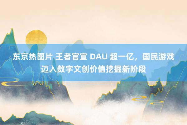 东京热图片 王者官宣 DAU 超一亿，国民游戏迈入数字文创价值挖掘新阶段