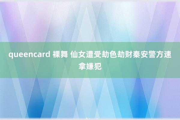 queencard 裸舞 仙女遭受劫色劫财秦安警方速拿嫌犯