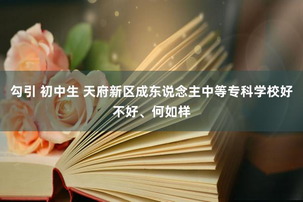 勾引 初中生 天府新区成东说念主中等专科学校好不好、何如样