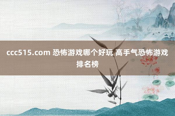 ccc515.com 恐怖游戏哪个好玩 高手气恐怖游戏排名榜