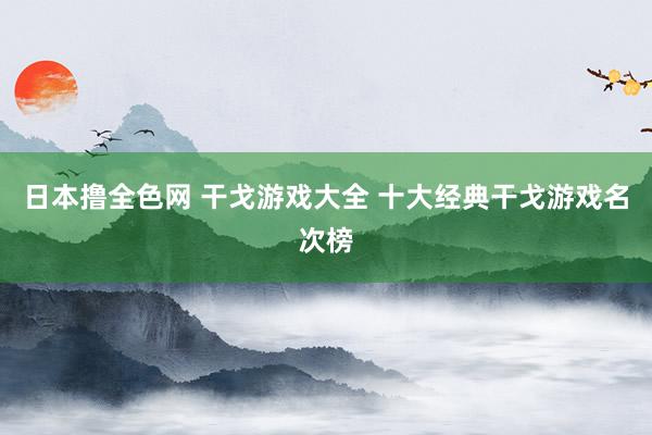 日本撸全色网 干戈游戏大全 十大经典干戈游戏名次榜