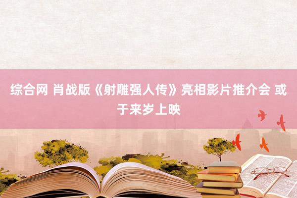 综合网 肖战版《射雕强人传》亮相影片推介会 或于来岁上映