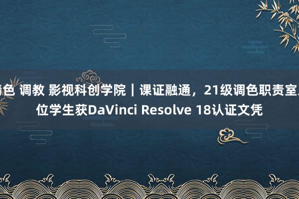 情色 调教 影视科创学院｜课证融通，21级调色职责室五位学生获DaVinci Resolve 18认证文凭