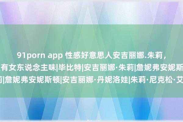 91porn app 性感好意思人安吉丽娜.朱莉，她最近真的好好意思，超有女东说念主味|毕比特|安吉丽娜·朱莉|詹妮弗安妮斯顿|安吉丽娜·丹妮洛娃|朱莉·尼克松·艾森豪威尔