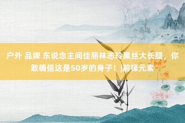 户外 品牌 东说念主间佳丽林志玲黑丝大长腿，你敢确信这是50岁的身子！|前锋元素