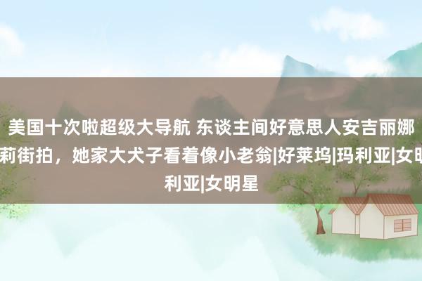 美国十次啦超级大导航 东谈主间好意思人安吉丽娜·朱莉街拍，她家大犬子看着像小老翁|好莱坞|玛利亚|女明星