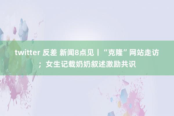 twitter 反差 新闻8点见丨“克隆”网站走访；女生记载奶奶叙述激励共识