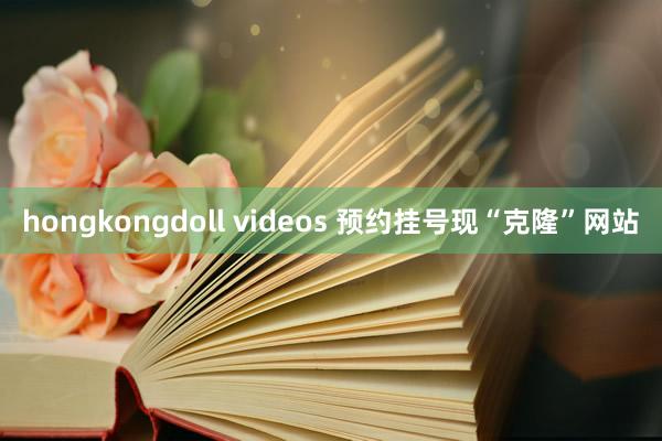 hongkongdoll videos 预约挂号现“克隆”网站