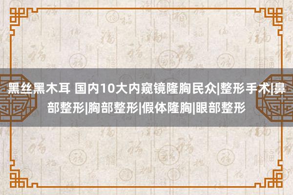 黑丝黑木耳 国内10大内窥镜隆胸民众|整形手术|鼻部整形|胸部整形|假体隆胸|眼部整形