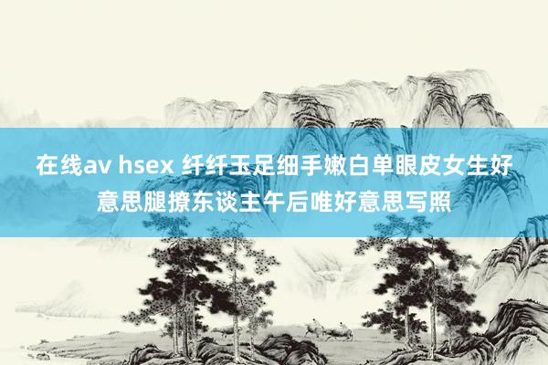 在线av hsex 纤纤玉足细手嫩白单眼皮女生好意思腿撩东谈主午后唯好意思写照