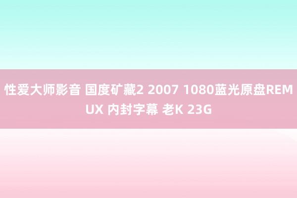 性爱大师影音 国度矿藏2 2007 1080蓝光原盘REMUX 内封字幕 老K 23G