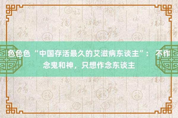 色色色 “中国存活最久的艾滋病东谈主”： 不作念鬼和神，只想作念东谈主