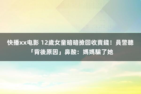 快播xx电影 12歲女童暗暗撿回收賣錢！員警聽「背後原因」鼻酸：媽媽騙了她