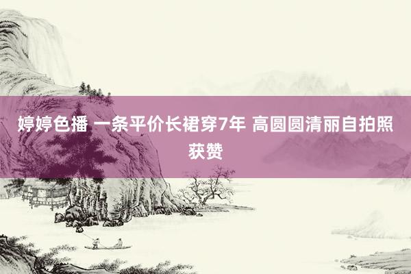 婷婷色播 一条平价长裙穿7年 高圆圆清丽自拍照获赞