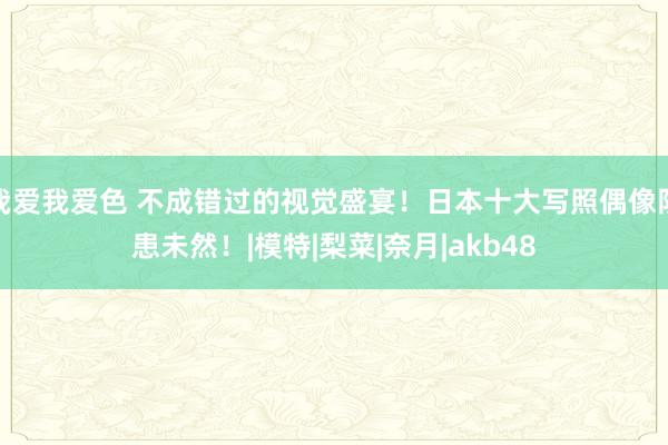 我爱我爱色 不成错过的视觉盛宴！日本十大写照偶像防患未然！|模特|梨菜|奈月|akb48