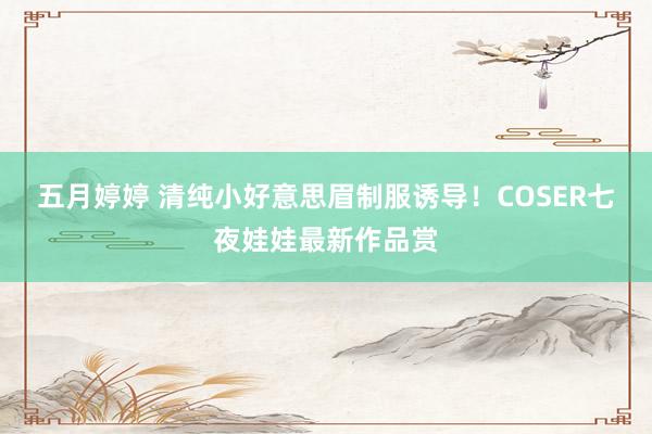 五月婷婷 清纯小好意思眉制服诱导！COSER七夜娃娃最新作品赏