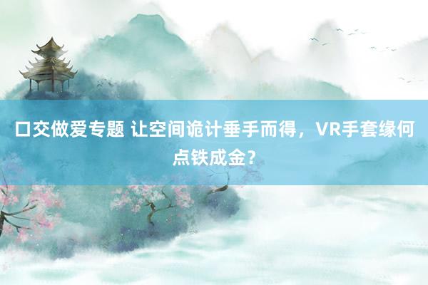 口交做爱专题 让空间诡计垂手而得，VR手套缘何点铁成金？