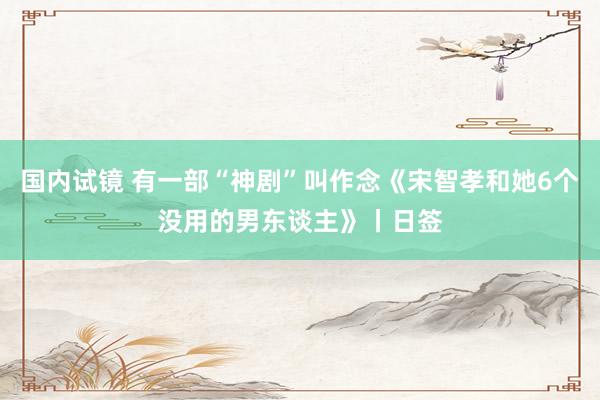 国内试镜 有一部“神剧”叫作念《宋智孝和她6个没用的男东谈主》丨日签