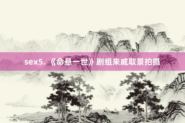 sex5. 《命悬一世》剧组来威取景拍摄