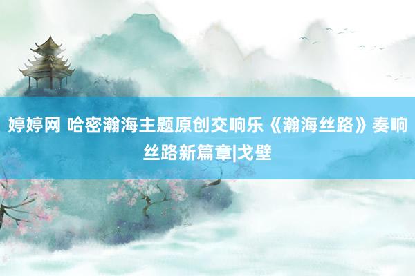 婷婷网 哈密瀚海主题原创交响乐《瀚海丝路》奏响丝路新篇章|戈壁