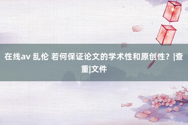 在线av 乱伦 若何保证论文的学术性和原创性？|查重|文件