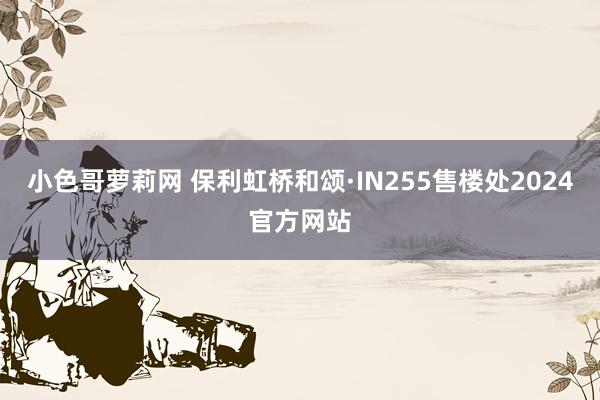 小色哥萝莉网 保利虹桥和颂·IN255售楼处2024官方网站