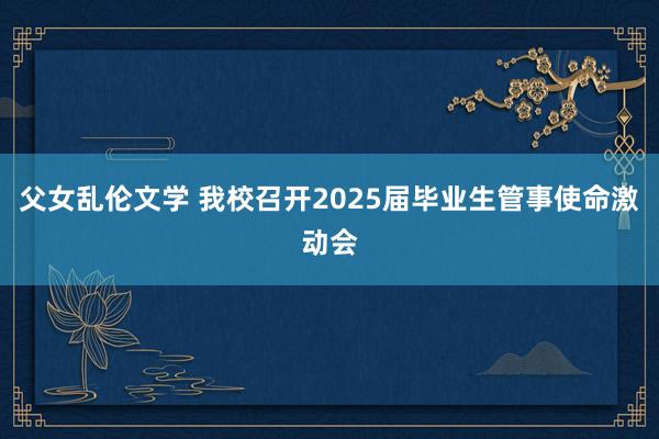 父女乱伦文学 我校召开2025届毕业生管事使命激动会