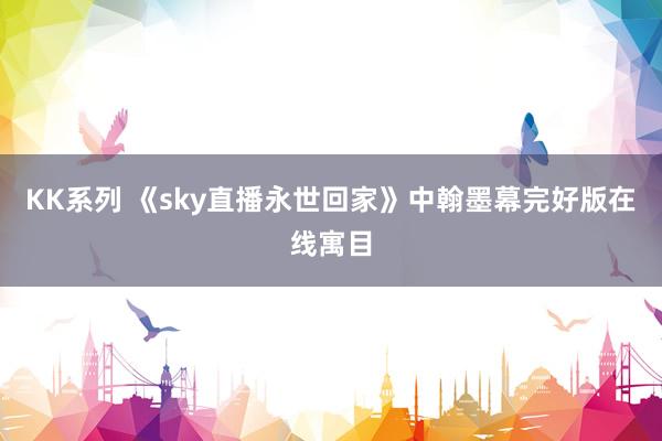 KK系列 《sky直播永世回家》中翰墨幕完好版在线寓目