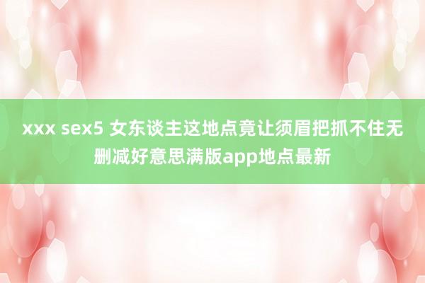 xxx sex5 女东谈主这地点竟让须眉把抓不住无删减好意思满版app地点最新