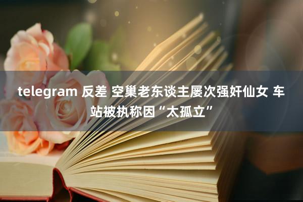 telegram 反差 空巢老东谈主屡次强奸仙女 车站被执称因“太孤立”