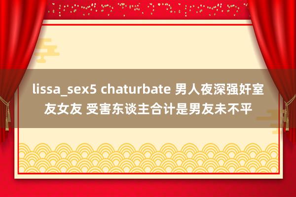 lissa_sex5 chaturbate 男人夜深强奸室友女友 受害东谈主合计是男友未不平