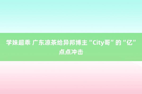 学妹超乖 广东凉茶给异邦博主“City哥”的“亿”点点冲击