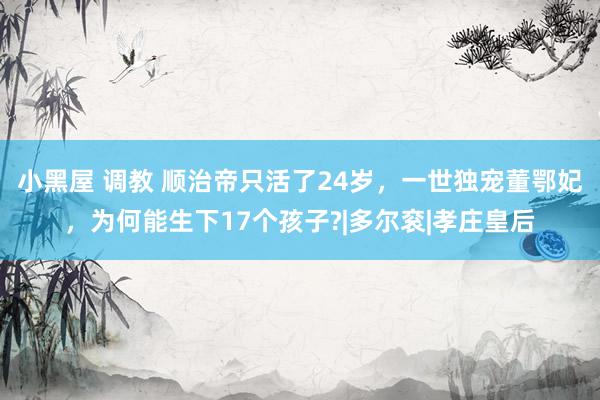 小黑屋 调教 顺治帝只活了24岁，一世独宠董鄂妃，为何能生下17个孩子?|多尔衮|孝庄皇后