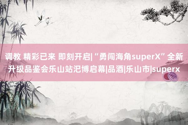 调教 精彩已来 即刻开启|“勇闯海角superX”全新升级品鉴会乐山站汜博启幕|品酒|乐山市|superx